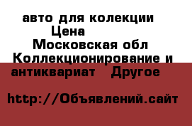 авто для колекции › Цена ­ 3 000 - Московская обл. Коллекционирование и антиквариат » Другое   